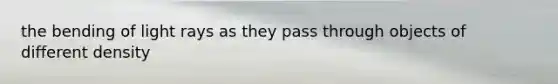 the bending of light rays as they pass through objects of different density