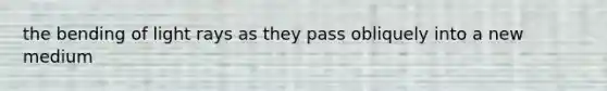 the bending of light rays as they pass obliquely into a new medium
