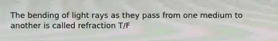 The bending of light rays as they pass from one medium to another is called refraction T/F
