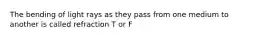 The bending of light rays as they pass from one medium to another is called refraction T or F