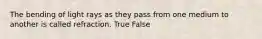 The bending of light rays as they pass from one medium to another is called refraction. True False