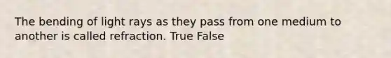 The bending of light rays as they pass from one medium to another is called refraction. True False