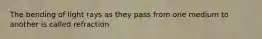 The bending of light rays as they pass from one medium to another is called refraction