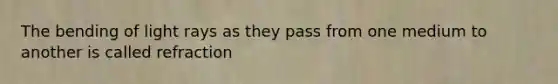 The bending of light rays as they pass from one medium to another is called refraction
