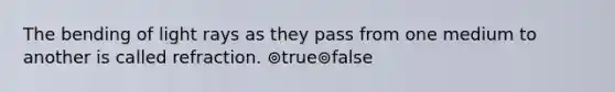 The bending of light rays as they pass from one medium to another is called refraction. ⊚true⊚false