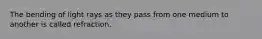 The bending of light rays as they pass from one medium to another is called refraction.