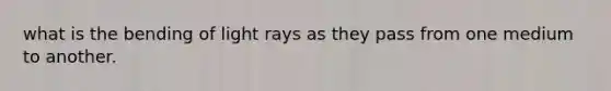 what is the bending of light rays as they pass from one medium to another.