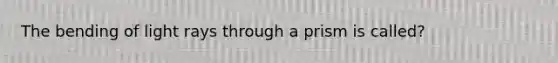 The bending of light rays through a prism is called?