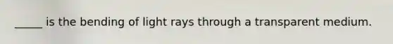_____ is the bending of light rays through a transparent medium.