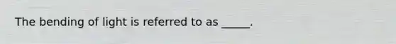 The bending of light is referred to as _____.