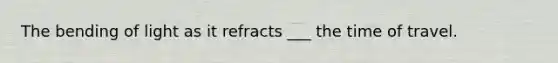 The bending of light as it refracts ___ the time of travel.