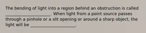 The bending of light into a region behind an obstruction is called ______________________. When light from a point source passes through a pinhole or a slit opening or around a sharp object, the light will be ______________________.