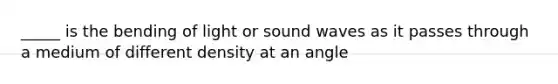 _____ is the bending of light or sound waves as it passes through a medium of different density at an angle