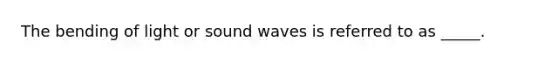 The bending of light or sound waves is referred to as _____.