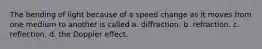 The bending of light because of a speed change as it moves from one medium to another is called a. diffraction. b. refraction. c. reflection. d. the Doppler effect.