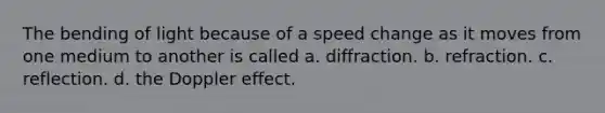 The bending of light because of a speed change as it moves from one medium to another is called a. diffraction. b. refraction. c. reflection. d. the Doppler effect.