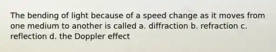 The bending of light because of a speed change as it moves from one medium to another is called a. diffraction b. refraction c. reflection d. the Doppler effect