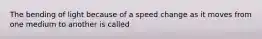 The bending of light because of a speed change as it moves from one medium to another is called