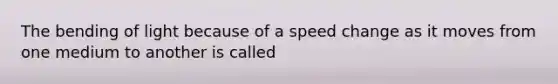 The bending of light because of a speed change as it moves from one medium to another is called