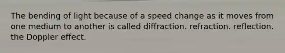 The bending of light because of a speed change as it moves from one medium to another is called diffraction. refraction. reflection. the Doppler effect.