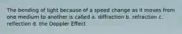 The bending of light because of a speed change as it moves from one medium to another is called a. diffraction b. refraction c. reflection d. the Doppler Effect