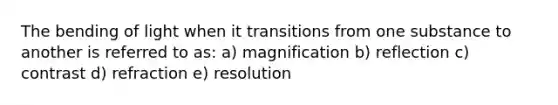 The bending of light when it transitions from one substance to another is referred to as: a) magnification b) reflection c) contrast d) refraction e) resolution