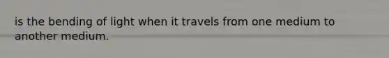 is the bending of light when it travels from one medium to another medium.