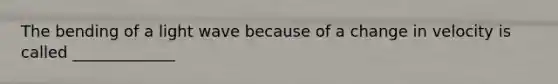 The bending of a light wave because of a change in velocity is called _____________