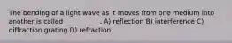 The bending of a light wave as it moves from one medium into another is called __________ . A) reflection B) interference C) diffraction grating D) refraction