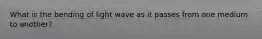 What is the bending of light wave as it passes from one medium to another?