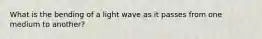 What is the bending of a light wave as it passes from one medium to another?