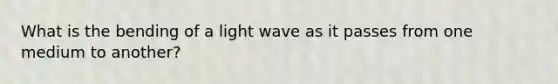 What is the bending of a light wave as it passes from one medium to another?