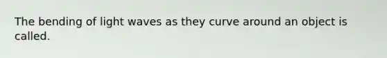 The bending of light waves as they curve around an object is called.