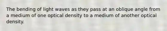 The bending of light waves as they pass at an oblique angle from a medium of one optical density to a medium of another optical density.