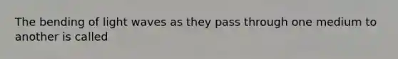 The bending of light waves as they pass through one medium to another is called