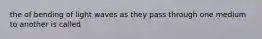 the of bending of light waves as they pass through one medium to another is called