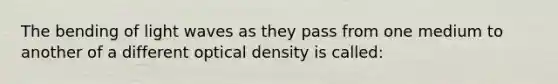 The bending of light waves as they pass from one medium to another of a different optical density is called: