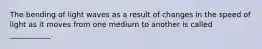 The bending of light waves as a result of changes in the speed of light as it moves from one medium to another is called ___________.