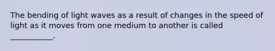 The bending of light waves as a result of changes in the speed of light as it moves from one medium to another is called ___________.