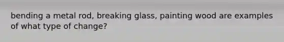 bending a metal rod, breaking glass, painting wood are examples of what type of change?