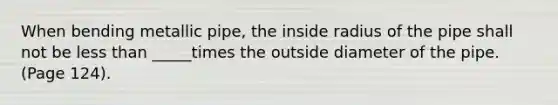 When bending metallic pipe, the inside radius of the pipe shall not be less than _____times the outside diameter of the pipe. (Page 124).