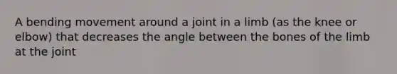 A bending movement around a joint in a limb (as the knee or elbow) that decreases the angle between the bones of the limb at the joint