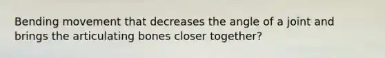 Bending movement that decreases the angle of a joint and brings the articulating bones closer together?