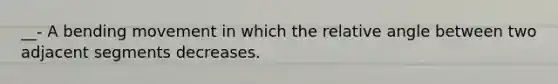 __- A bending movement in which the relative angle between two adjacent segments decreases.