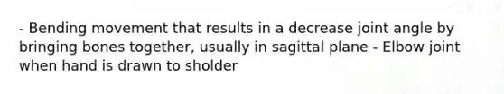 - Bending movement that results in a decrease joint angle by bringing bones together, usually in sagittal plane - Elbow joint when hand is drawn to sholder