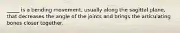 _____ is a bending movement, usually along the sagittal plane, that decreases the angle of the joints and brings the articulating bones closer together.