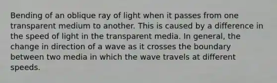 Bending of an oblique ray of light when it passes from one transparent medium to another. This is caused by a difference in the speed of light in the transparent media. In general, the change in direction of a wave as it crosses the boundary between two media in which the wave travels at different speeds.