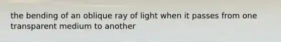 the bending of an oblique ray of light when it passes from one transparent medium to another