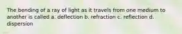 The bending of a ray of light as it travels from one medium to another is called a. deflection b. refraction c. reflection d. dispersion