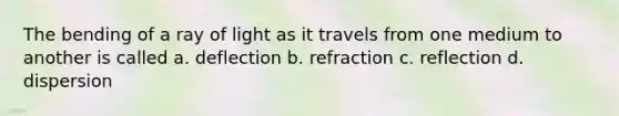 The bending of a ray of light as it travels from one medium to another is called a. deflection b. refraction c. reflection d. dispersion